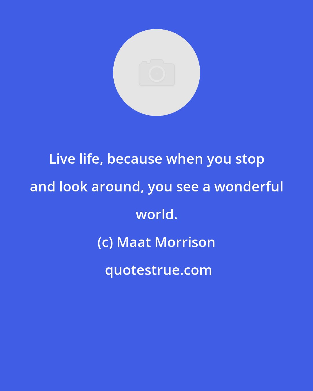 Maat Morrison: Live life, because when you stop and look around, you see a wonderful world.