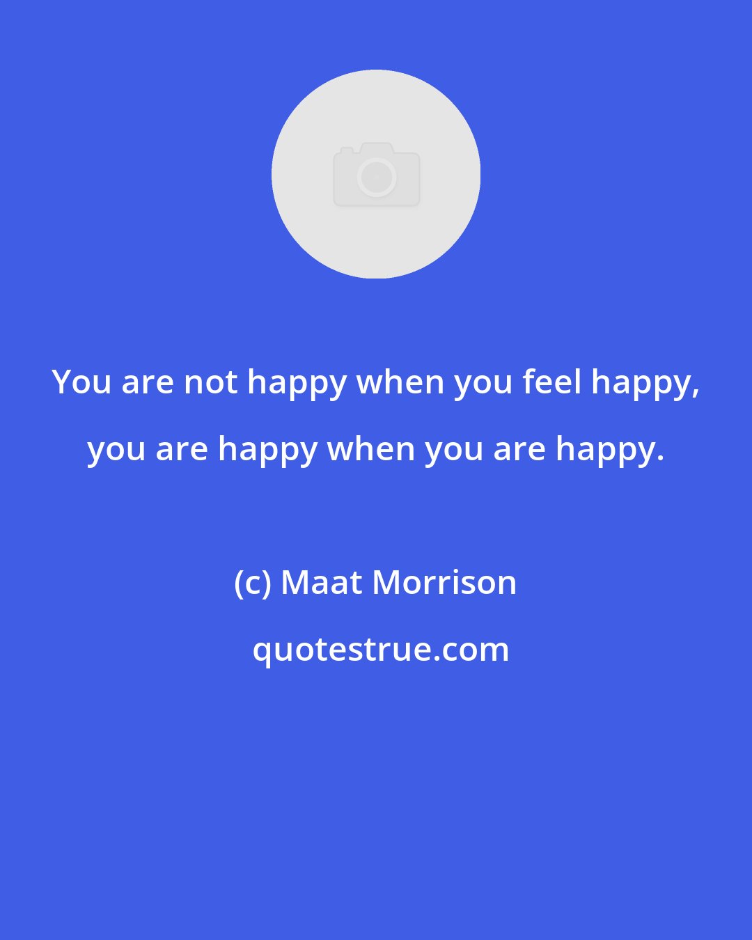 Maat Morrison: You are not happy when you feel happy, you are happy when you are happy.