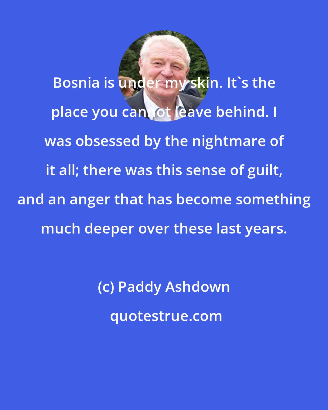 Paddy Ashdown: Bosnia is under my skin. It's the place you cannot leave behind. I was obsessed by the nightmare of it all; there was this sense of guilt, and an anger that has become something much deeper over these last years.