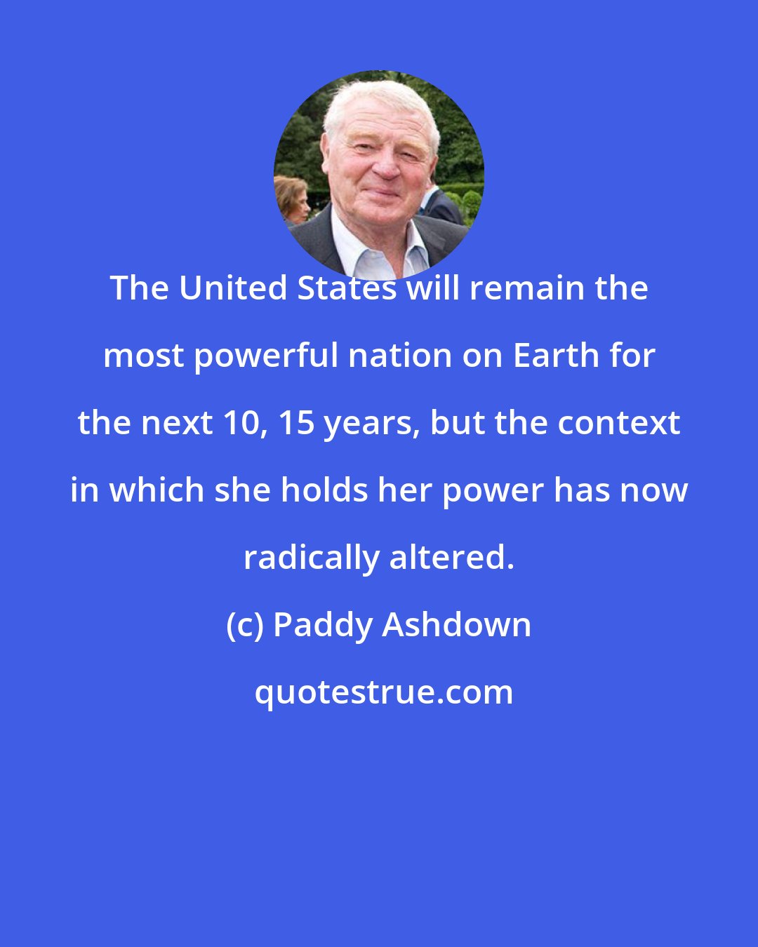 Paddy Ashdown: The United States will remain the most powerful nation on Earth for the next 10, 15 years, but the context in which she holds her power has now radically altered.