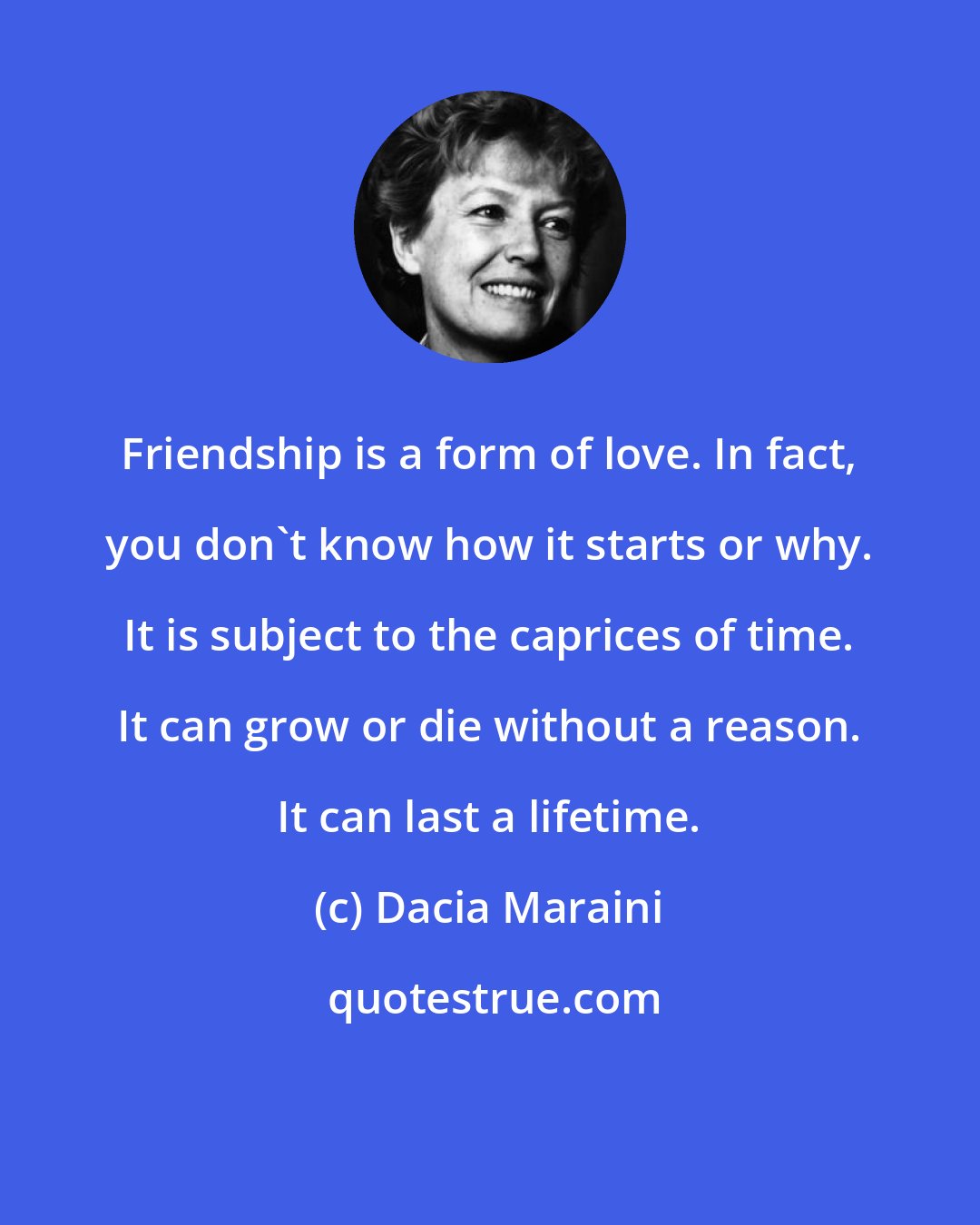 Dacia Maraini: Friendship is a form of love. In fact, you don't know how it starts or why. It is subject to the caprices of time. It can grow or die without a reason. It can last a lifetime.