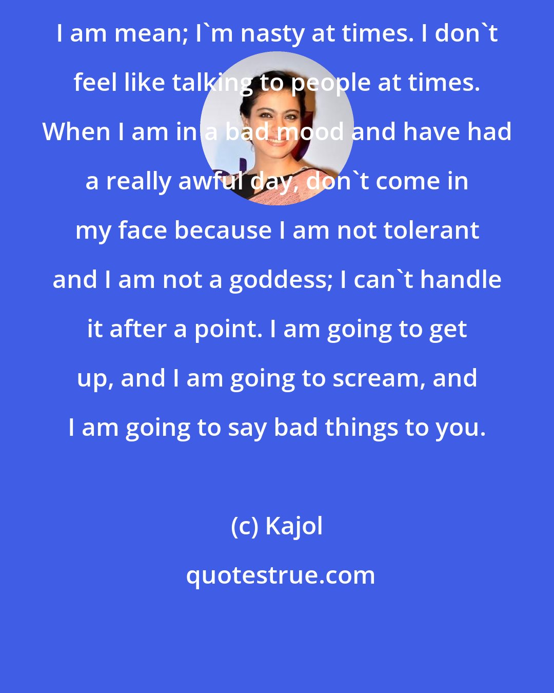 Kajol: I am mean; I'm nasty at times. I don't feel like talking to people at times. When I am in a bad mood and have had a really awful day, don't come in my face because I am not tolerant and I am not a goddess; I can't handle it after a point. I am going to get up, and I am going to scream, and I am going to say bad things to you.