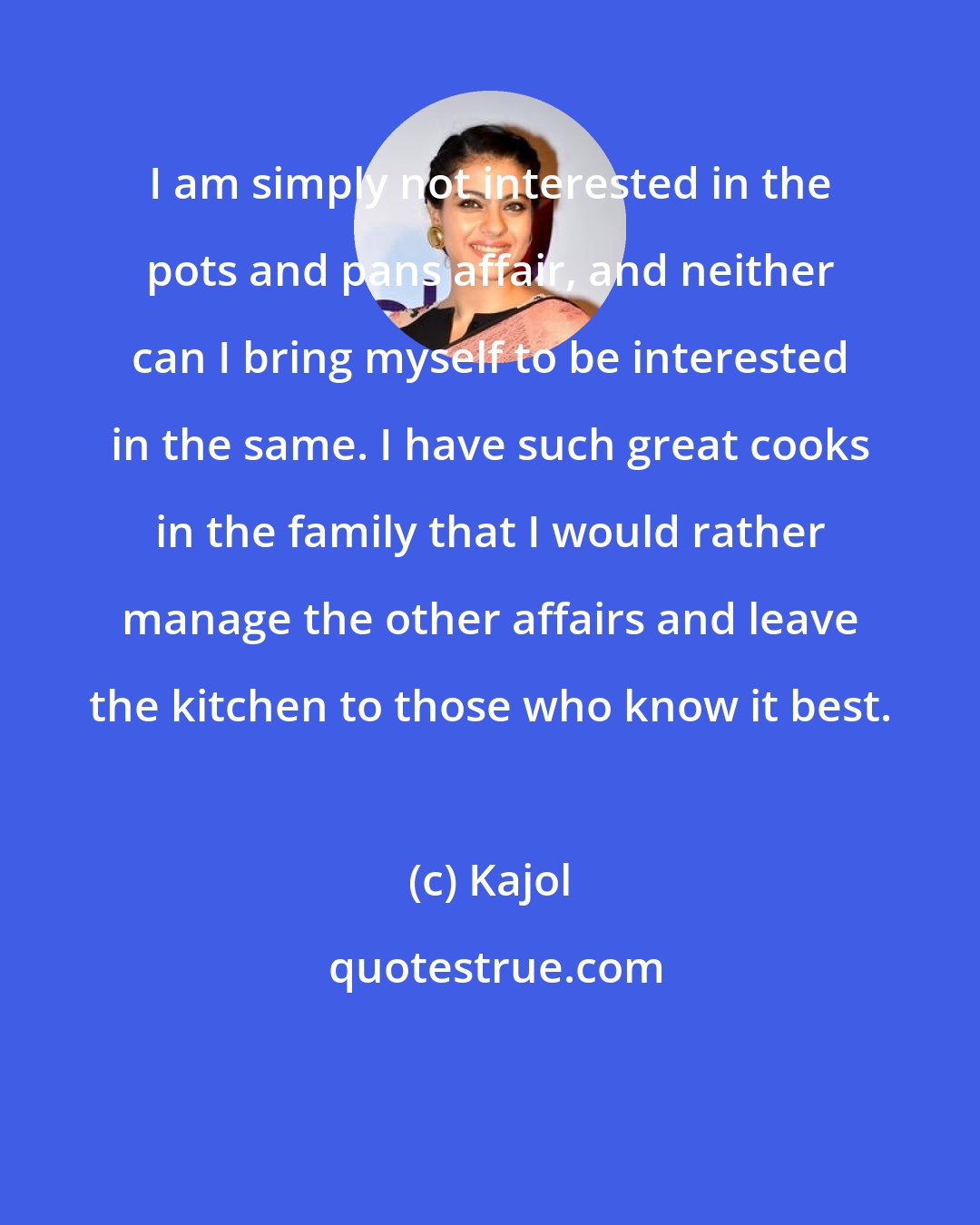 Kajol: I am simply not interested in the pots and pans affair, and neither can I bring myself to be interested in the same. I have such great cooks in the family that I would rather manage the other affairs and leave the kitchen to those who know it best.