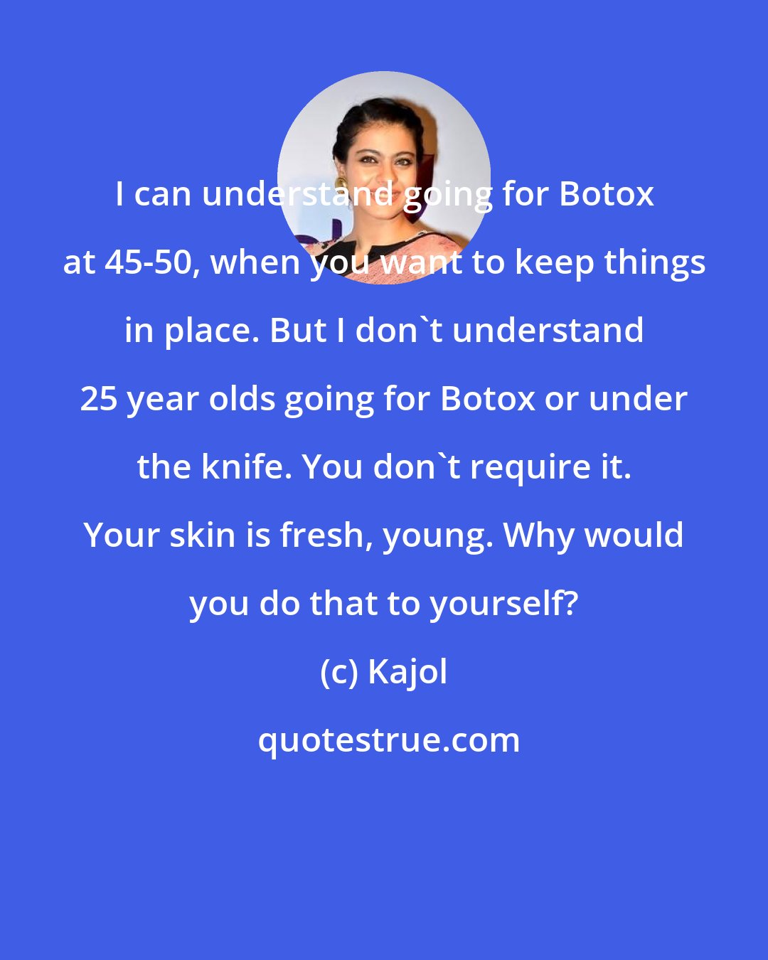 Kajol: I can understand going for Botox at 45-50, when you want to keep things in place. But I don't understand 25 year olds going for Botox or under the knife. You don't require it. Your skin is fresh, young. Why would you do that to yourself?