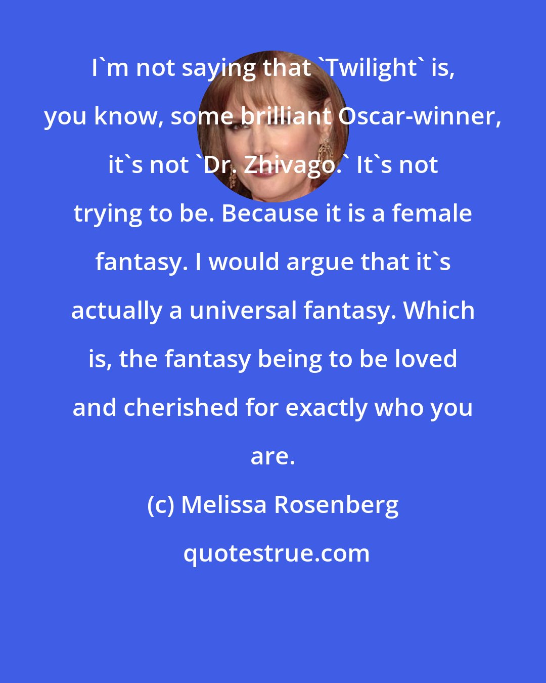 Melissa Rosenberg: I'm not saying that 'Twilight' is, you know, some brilliant Oscar-winner, it's not 'Dr. Zhivago.' It's not trying to be. Because it is a female fantasy. I would argue that it's actually a universal fantasy. Which is, the fantasy being to be loved and cherished for exactly who you are.