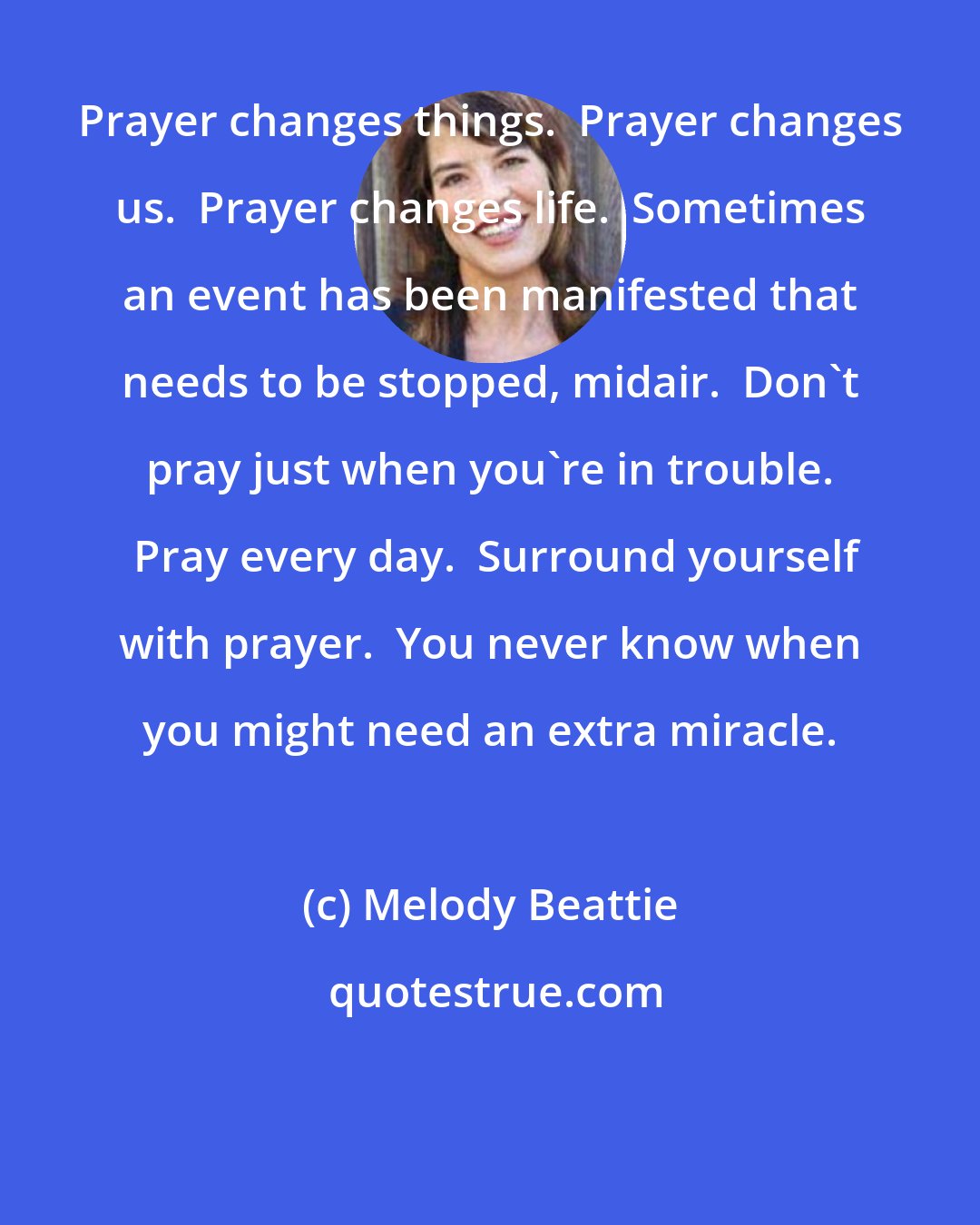 Melody Beattie: Prayer changes things.  Prayer changes us.  Prayer changes life.  Sometimes an event has been manifested that needs to be stopped, midair.  Don't pray just when you're in trouble.  Pray every day.  Surround yourself with prayer.  You never know when you might need an extra miracle.