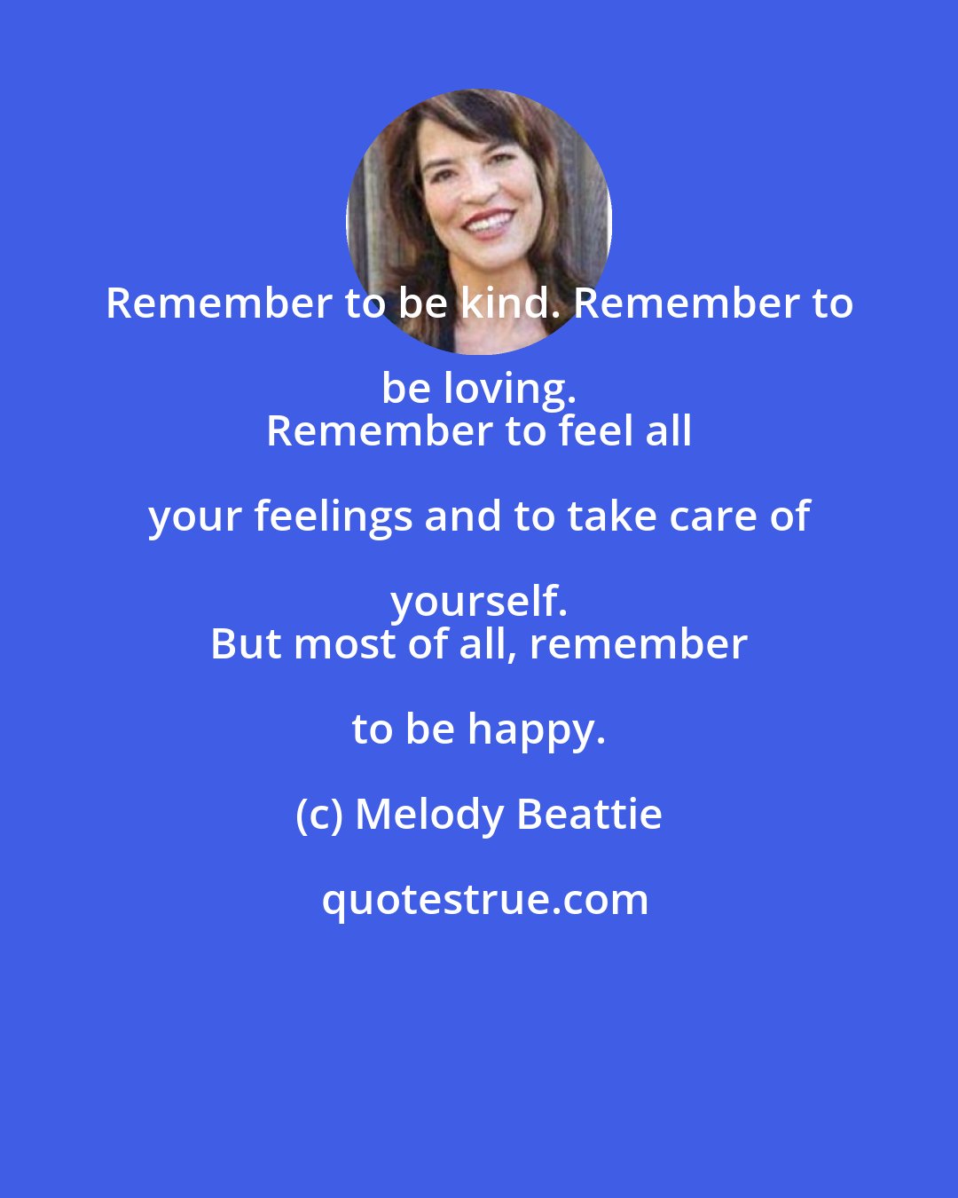 Melody Beattie: Remember to be kind. Remember to be loving. 
 Remember to feel all your feelings and to take care of yourself. 
 But most of all, remember to be happy.