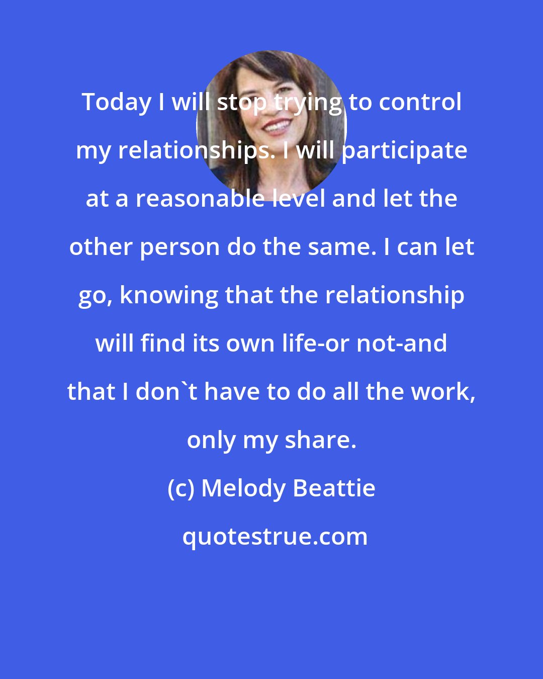 Melody Beattie: Today I will stop trying to control my relationships. I will participate at a reasonable level and let the other person do the same. I can let go, knowing that the relationship will find its own life-or not-and that I don't have to do all the work, only my share.