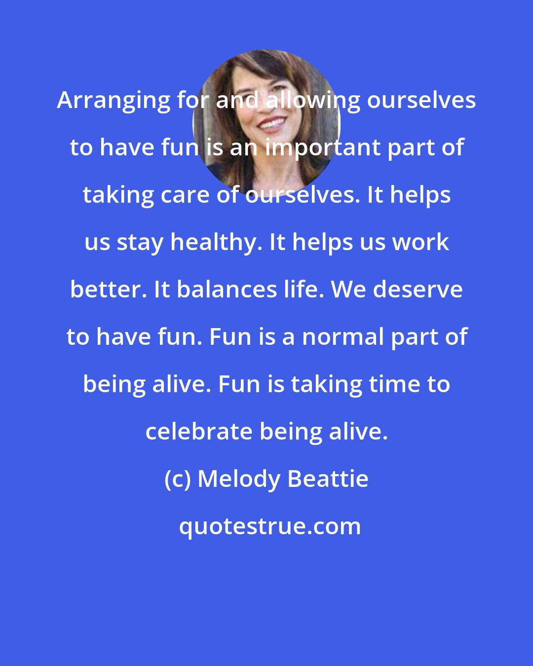 Melody Beattie: Arranging for and allowing ourselves to have fun is an important part of taking care of ourselves. It helps us stay healthy. It helps us work better. It balances life. We deserve to have fun. Fun is a normal part of being alive. Fun is taking time to celebrate being alive.