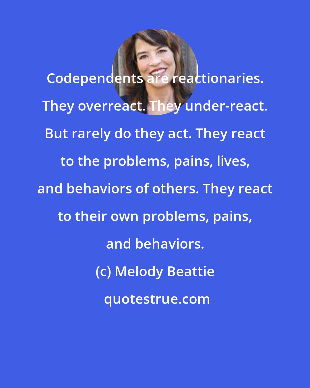 Melody Beattie: Codependents are reactionaries. They overreact. They under-react. But rarely do they act. They react to the problems, pains, lives, and behaviors of others. They react to their own problems, pains, and behaviors.