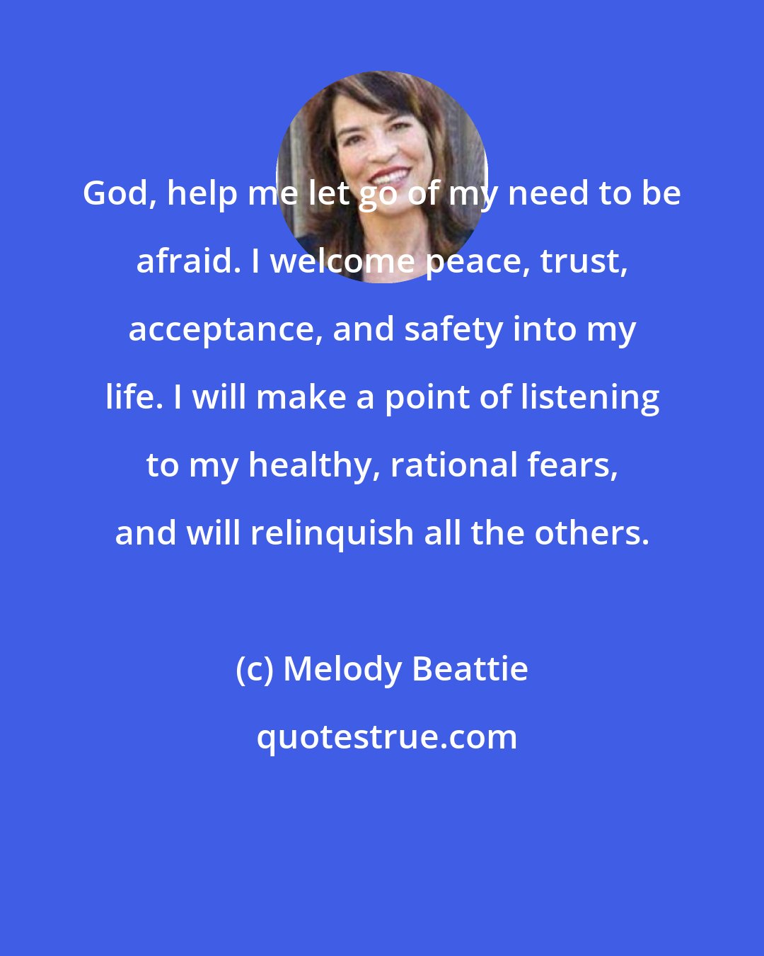 Melody Beattie: God, help me let go of my need to be afraid. I welcome peace, trust, acceptance, and safety into my life. I will make a point of listening to my healthy, rational fears, and will relinquish all the others.