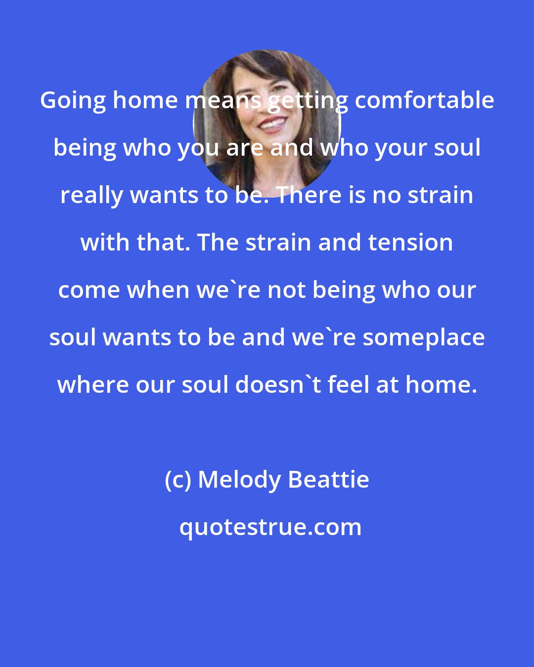 Melody Beattie: Going home means getting comfortable being who you are and who your soul really wants to be. There is no strain with that. The strain and tension come when we're not being who our soul wants to be and we're someplace where our soul doesn't feel at home.