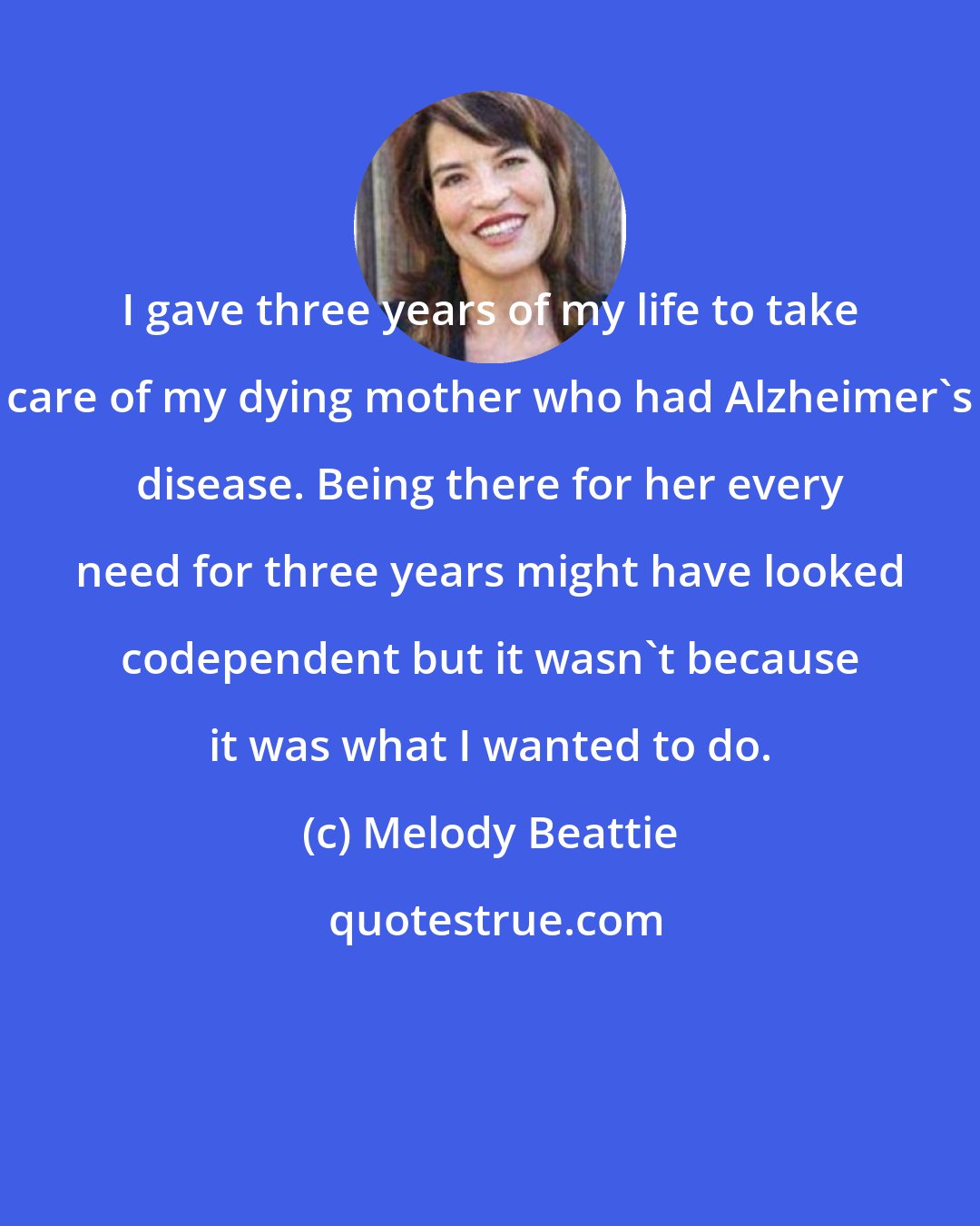 Melody Beattie: I gave three years of my life to take care of my dying mother who had Alzheimer's disease. Being there for her every need for three years might have looked codependent but it wasn't because it was what I wanted to do.