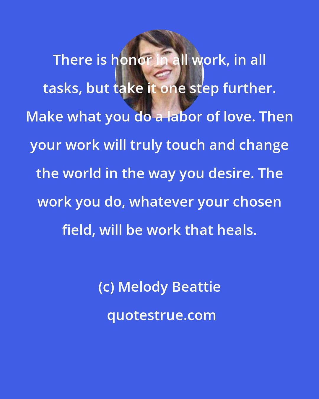 Melody Beattie: There is honor in all work, in all tasks, but take it one step further. Make what you do a labor of love. Then your work will truly touch and change the world in the way you desire. The work you do, whatever your chosen field, will be work that heals.