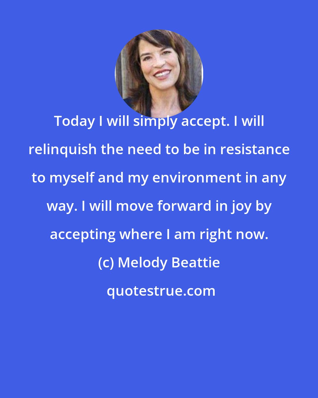 Melody Beattie: Today I will simply accept. I will relinquish the need to be in resistance to myself and my environment in any way. I will move forward in joy by accepting where I am right now.