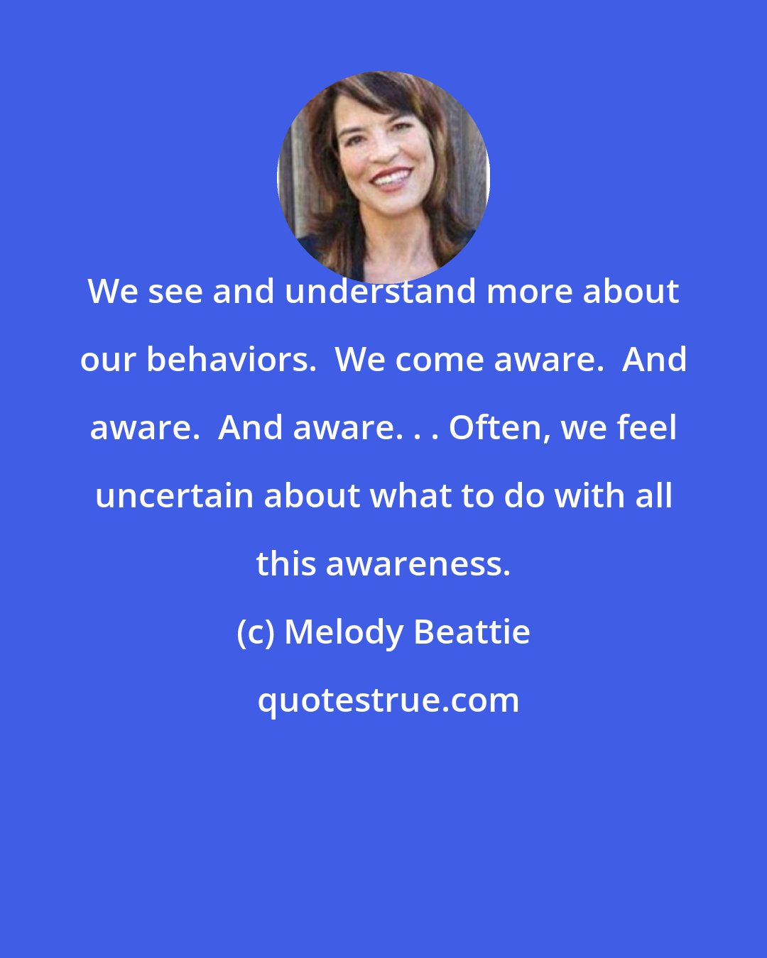 Melody Beattie: We see and understand more about our behaviors.  We come aware.  And aware.  And aware. . . Often, we feel uncertain about what to do with all this awareness.