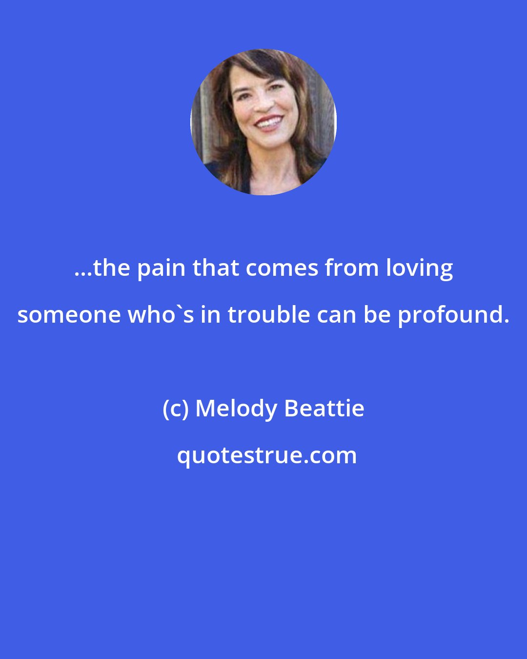 Melody Beattie: ...the pain that comes from loving someone who's in trouble can be profound.