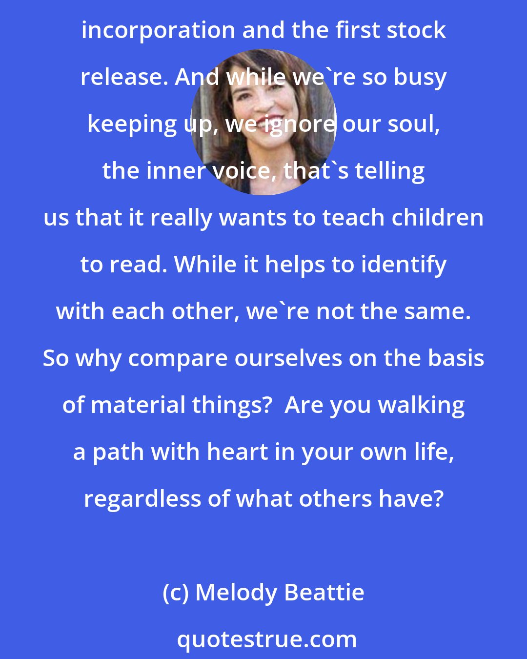 Melody Beattie: We call it keeping up with the Joneses. They buy a boat and we buy a bigger one. They get a new TV and we get a big screen. They start a business and we start planning our articles of incorporation and the first stock release. And while we're so busy keeping up, we ignore our soul, the inner voice, that's telling us that it really wants to teach children to read. While it helps to identify with each other, we're not the same. So why compare ourselves on the basis of material things?  Are you walking a path with heart in your own life, regardless of what others have?