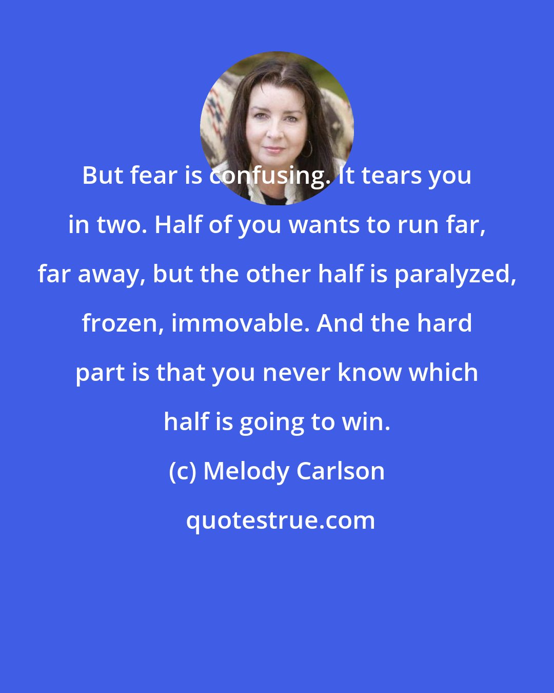 Melody Carlson: But fear is confusing. It tears you in two. Half of you wants to run far, far away, but the other half is paralyzed, frozen, immovable. And the hard part is that you never know which half is going to win.