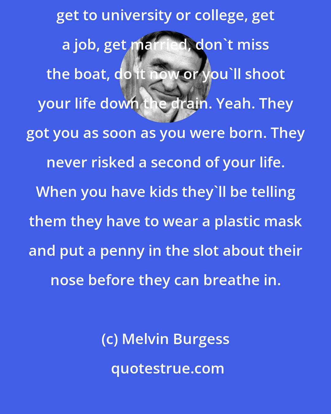 Melvin Burgess: It's mind control, see. You have to go to school, get those exams, get to university or college, get a job, get married, don't miss the boat, do it now or you'll shoot your life down the drain. Yeah. They got you as soon as you were born. They never risked a second of your life. When you have kids they'll be telling them they have to wear a plastic mask and put a penny in the slot about their nose before they can breathe in.