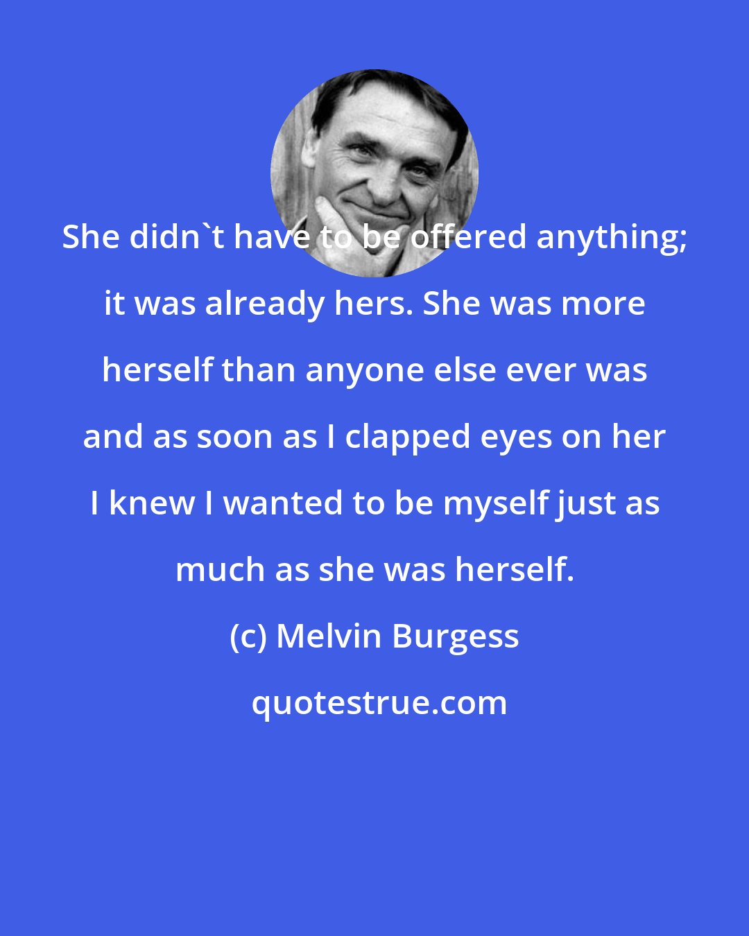 Melvin Burgess: She didn't have to be offered anything; it was already hers. She was more herself than anyone else ever was and as soon as I clapped eyes on her I knew I wanted to be myself just as much as she was herself.