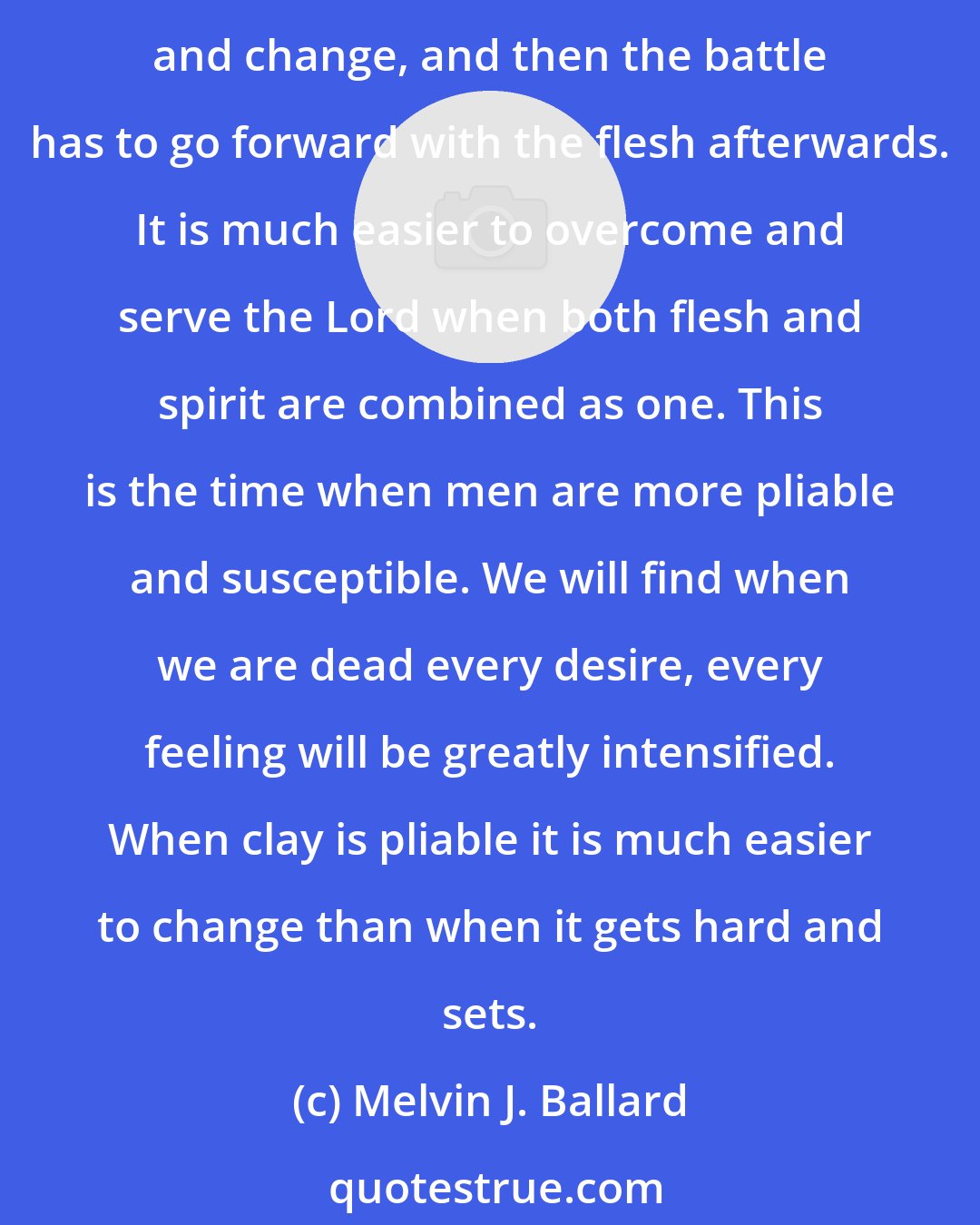 Melvin J. Ballard: It is my judgment that any man or woman can do more to conform to the laws of God in one year in this life than they could do in ten years when they are dead. The spirit can only repent and change, and then the battle has to go forward with the flesh afterwards. It is much easier to overcome and serve the Lord when both flesh and spirit are combined as one. This is the time when men are more pliable and susceptible. We will find when we are dead every desire, every feeling will be greatly intensified. When clay is pliable it is much easier to change than when it gets hard and sets.