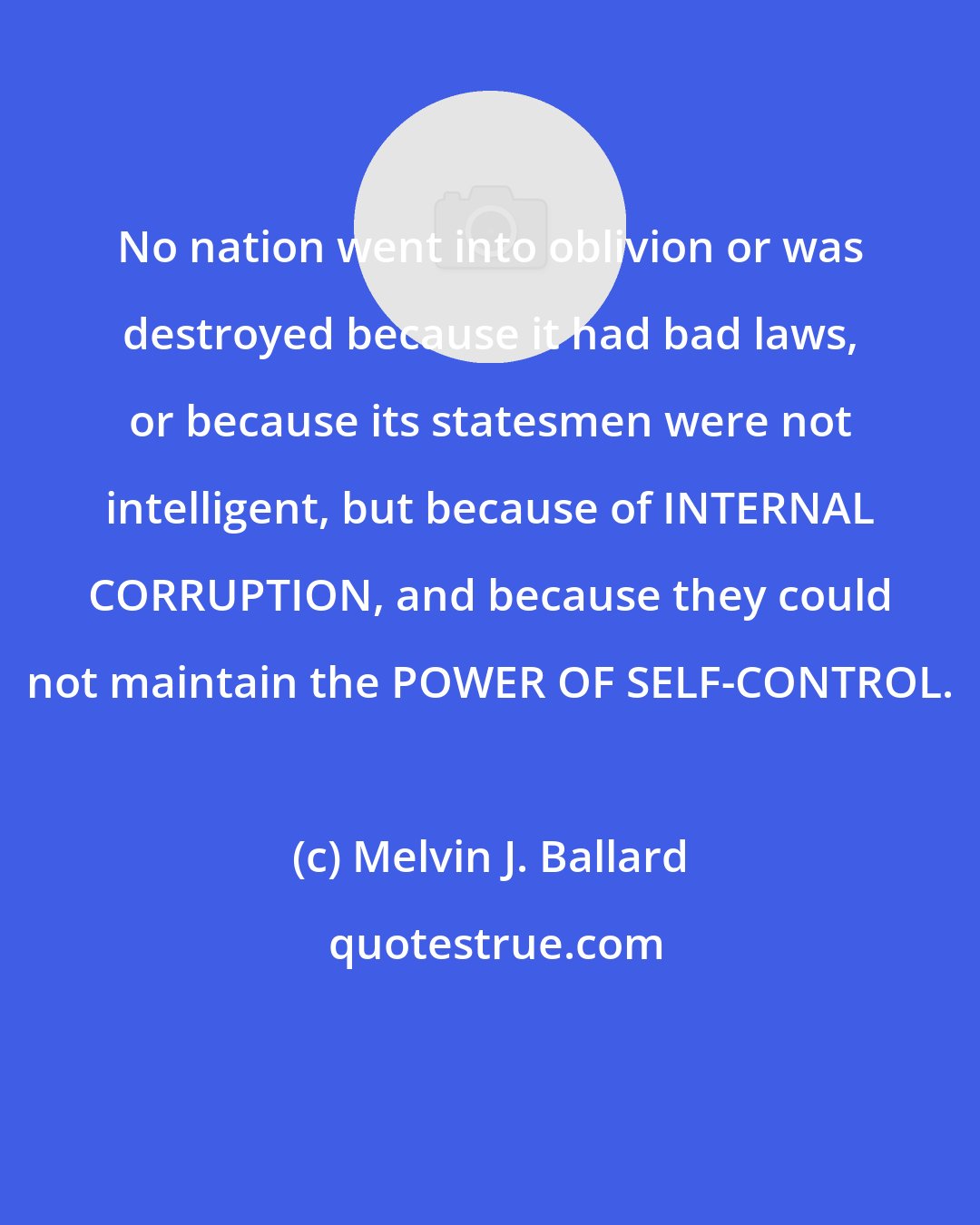 Melvin J. Ballard: No nation went into oblivion or was destroyed because it had bad laws, or because its statesmen were not intelligent, but because of INTERNAL CORRUPTION, and because they could not maintain the POWER OF SELF-CONTROL.