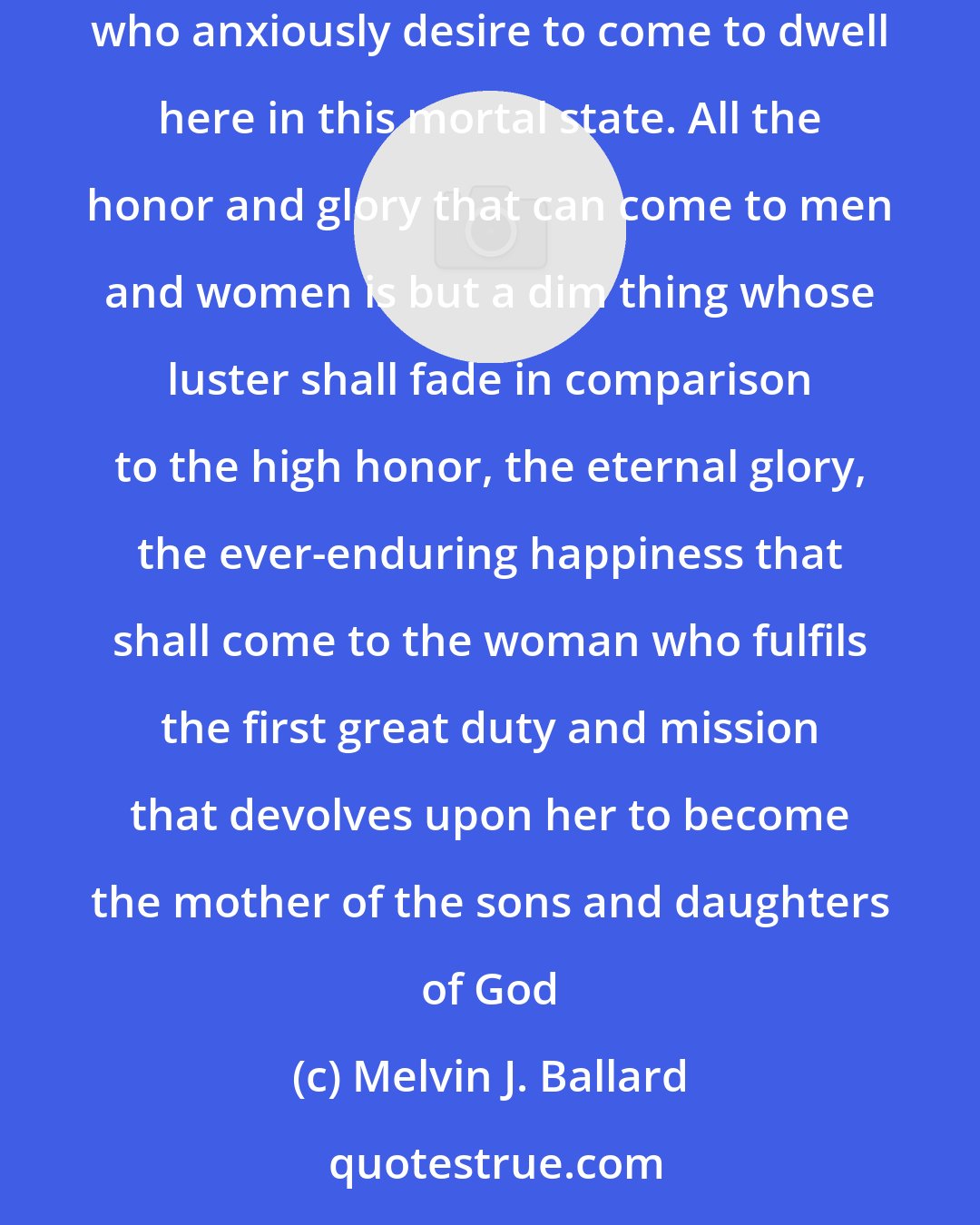 Melvin J. Ballard: The greatest mission of woman is to give life, earth-life, through honorable marriage, to the waiting spirits, our Father's spirit children who anxiously desire to come to dwell here in this mortal state. All the honor and glory that can come to men and women is but a dim thing whose luster shall fade in comparison to the high honor, the eternal glory, the ever-enduring happiness that shall come to the woman who fulfils the first great duty and mission that devolves upon her to become the mother of the sons and daughters of God