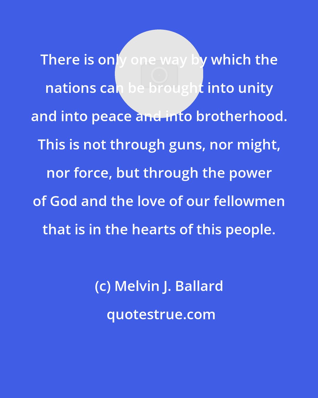 Melvin J. Ballard: There is only one way by which the nations can be brought into unity and into peace and into brotherhood. This is not through guns, nor might, nor force, but through the power of God and the love of our fellowmen that is in the hearts of this people.