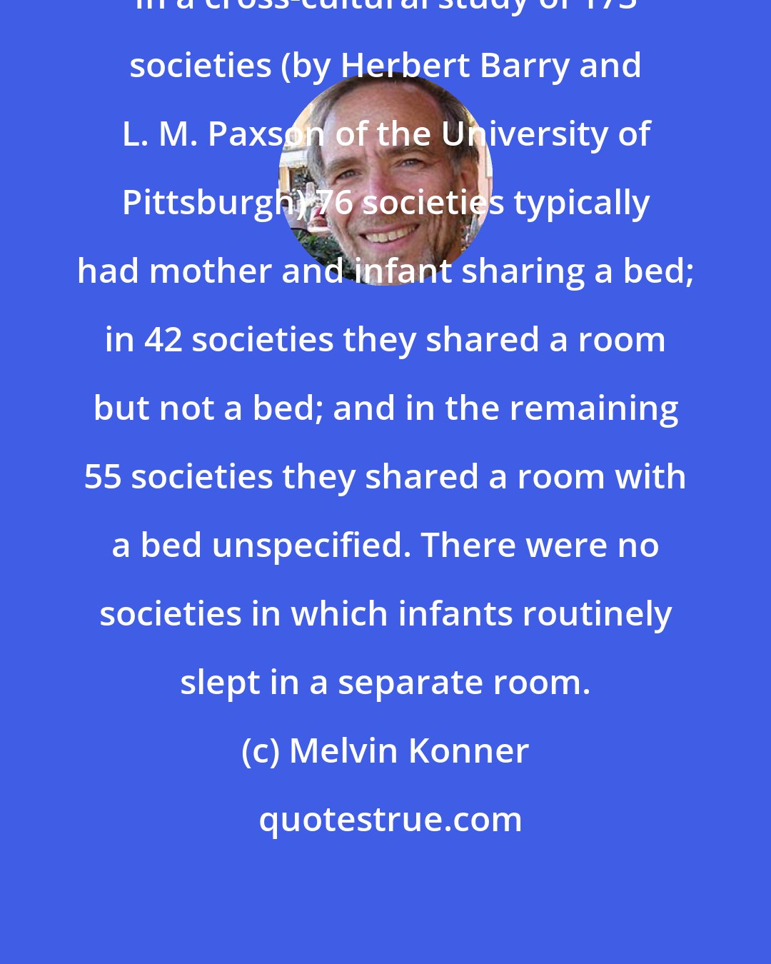 Melvin Konner: In a cross-cultural study of 173 societies (by Herbert Barry and L. M. Paxson of the University of Pittsburgh) 76 societies typically had mother and infant sharing a bed; in 42 societies they shared a room but not a bed; and in the remaining 55 societies they shared a room with a bed unspecified. There were no societies in which infants routinely slept in a separate room.