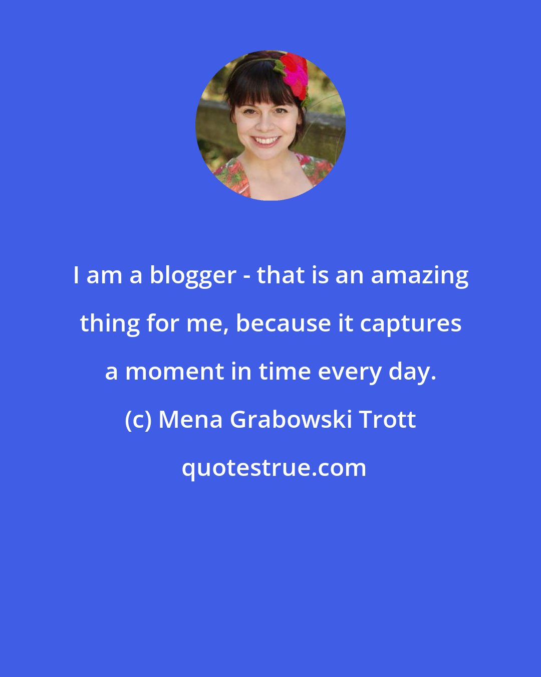 Mena Grabowski Trott: I am a blogger - that is an amazing thing for me, because it captures a moment in time every day.