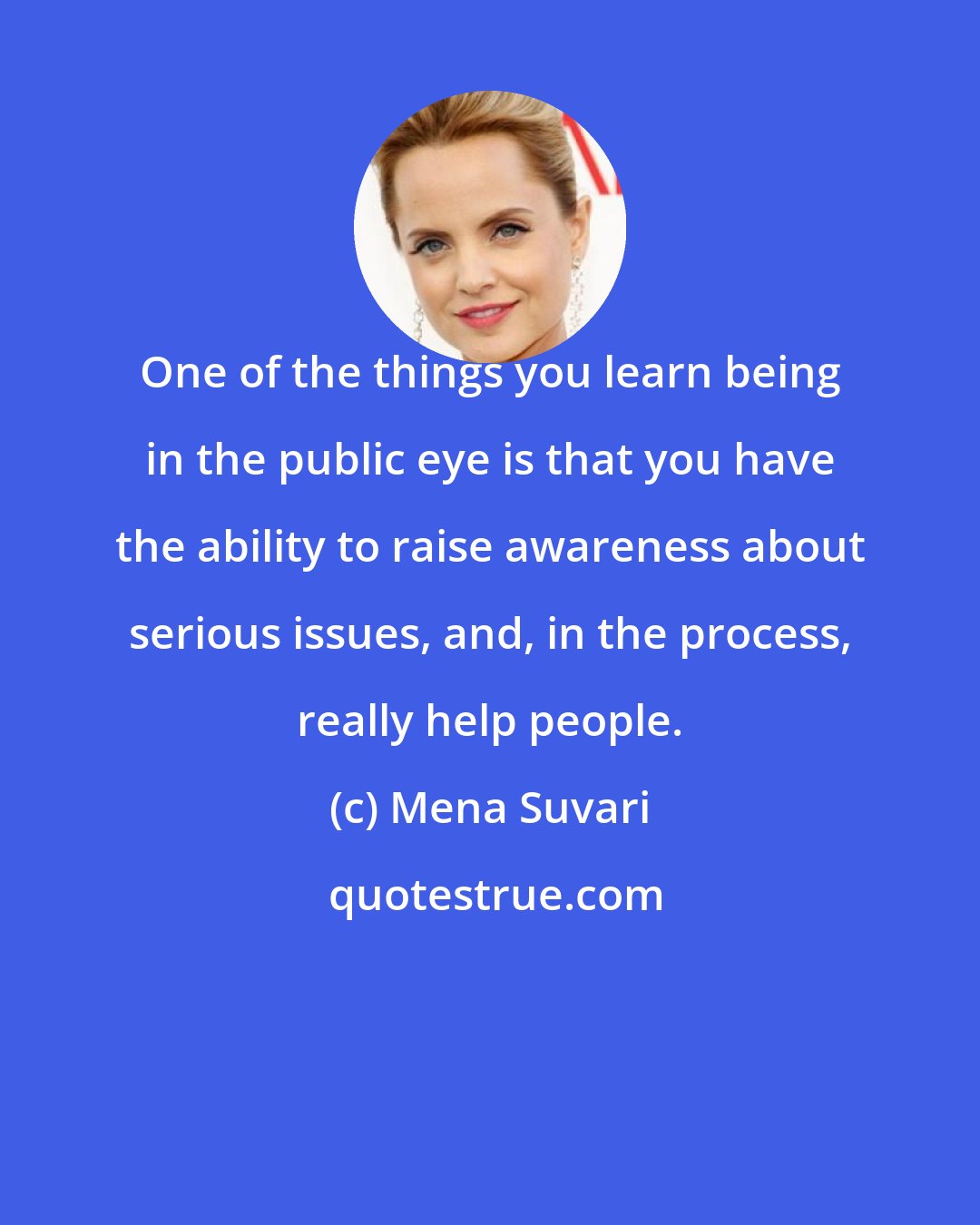 Mena Suvari: One of the things you learn being in the public eye is that you have the ability to raise awareness about serious issues, and, in the process, really help people.