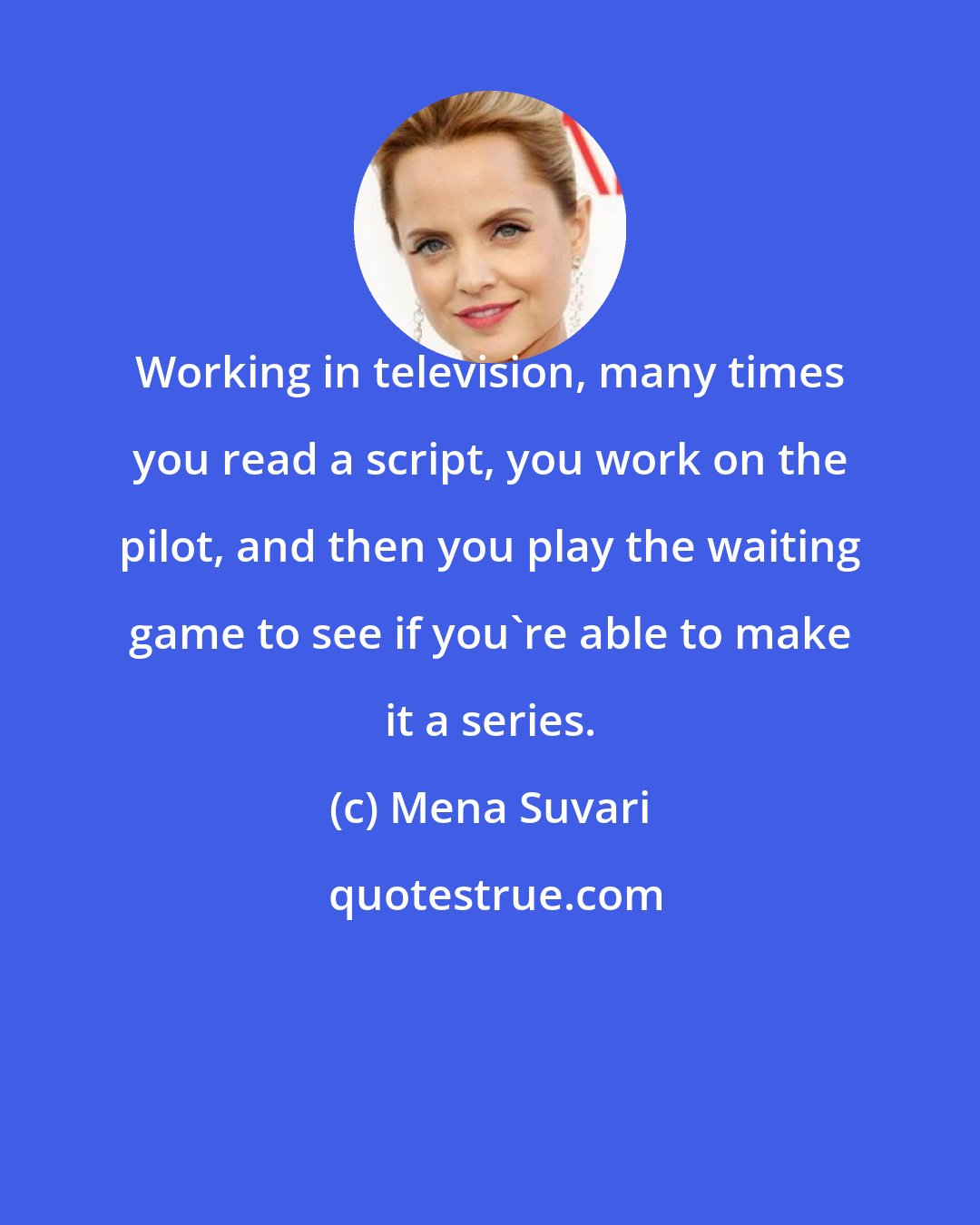 Mena Suvari: Working in television, many times you read a script, you work on the pilot, and then you play the waiting game to see if you're able to make it a series.