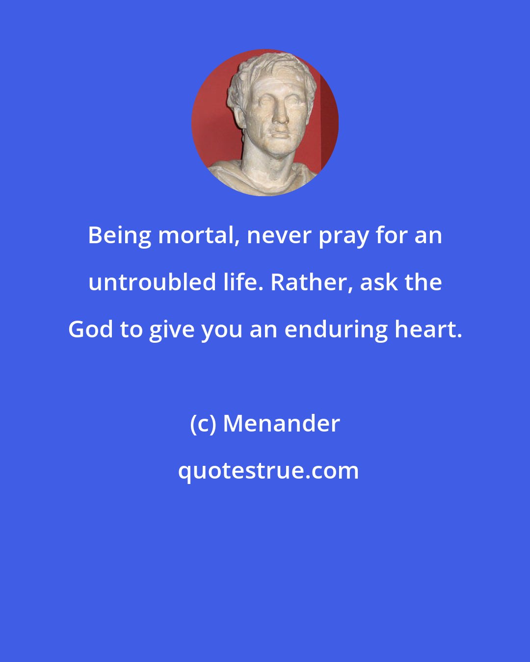 Menander: Being mortal, never pray for an untroubled life. Rather, ask the God to give you an enduring heart.