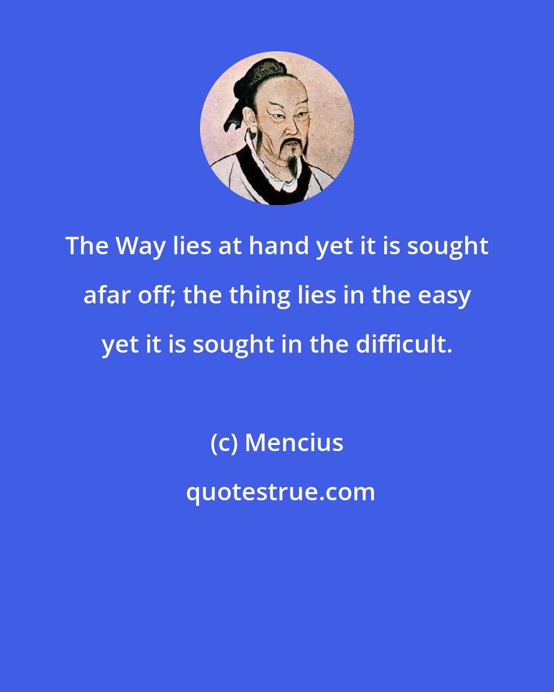 Mencius: The Way lies at hand yet it is sought afar off; the thing lies in the easy yet it is sought in the difficult.