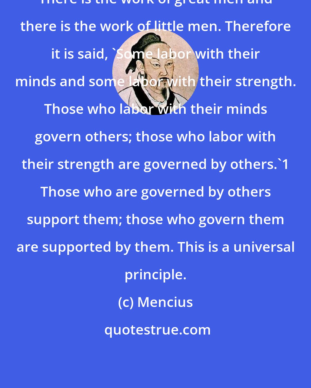 Mencius: There is the work of great men and there is the work of little men. Therefore it is said, 'Some labor with their minds and some labor with their strength. Those who labor with their minds govern others; those who labor with their strength are governed by others.'1 Those who are governed by others support them; those who govern them are supported by them. This is a universal principle.