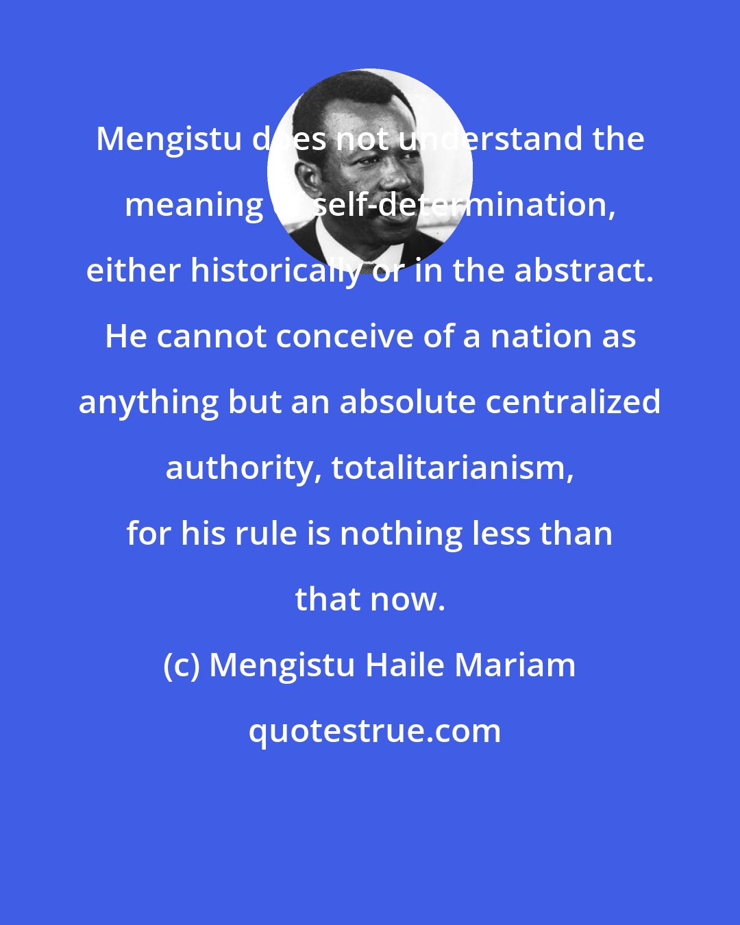 Mengistu Haile Mariam: Mengistu does not understand the meaning of self-determination, either historically or in the abstract. He cannot conceive of a nation as anything but an absolute centralized authority, totalitarianism, for his rule is nothing less than that now.