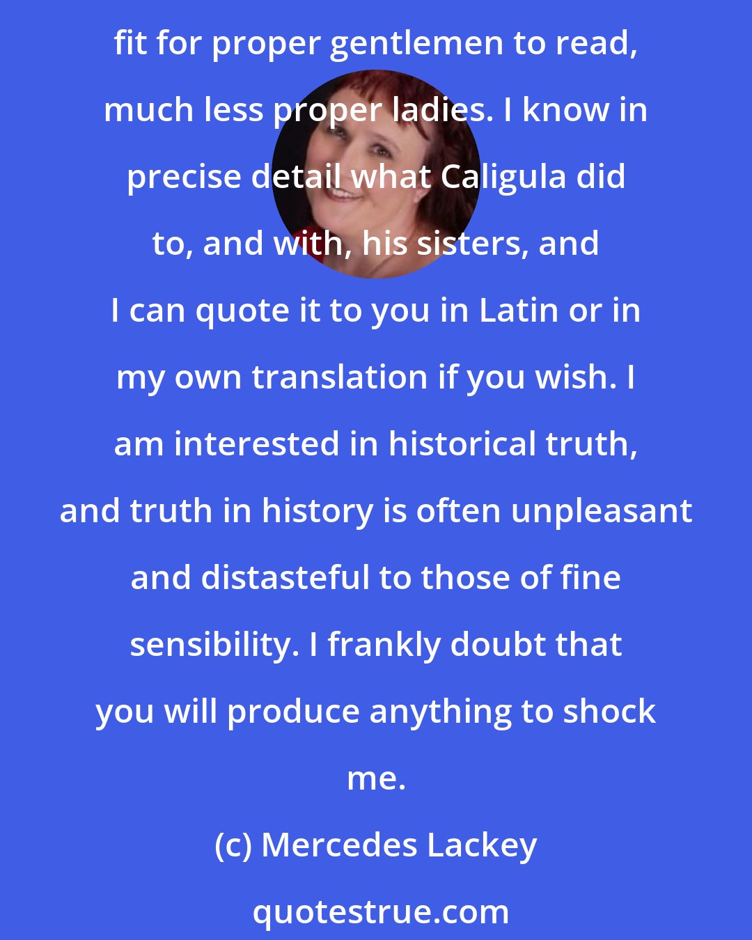 Mercedes Lackey: Mister Cameron - I have read the unexpurgated Ovid, the love poems of Sappho, the Decameron in the original, and a great many texts in Greek and Latin histories that were not though fit for proper gentlemen to read, much less proper ladies. I know in precise detail what Caligula did to, and with, his sisters, and I can quote it to you in Latin or in my own translation if you wish. I am interested in historical truth, and truth in history is often unpleasant and distasteful to those of fine sensibility. I frankly doubt that you will produce anything to shock me.