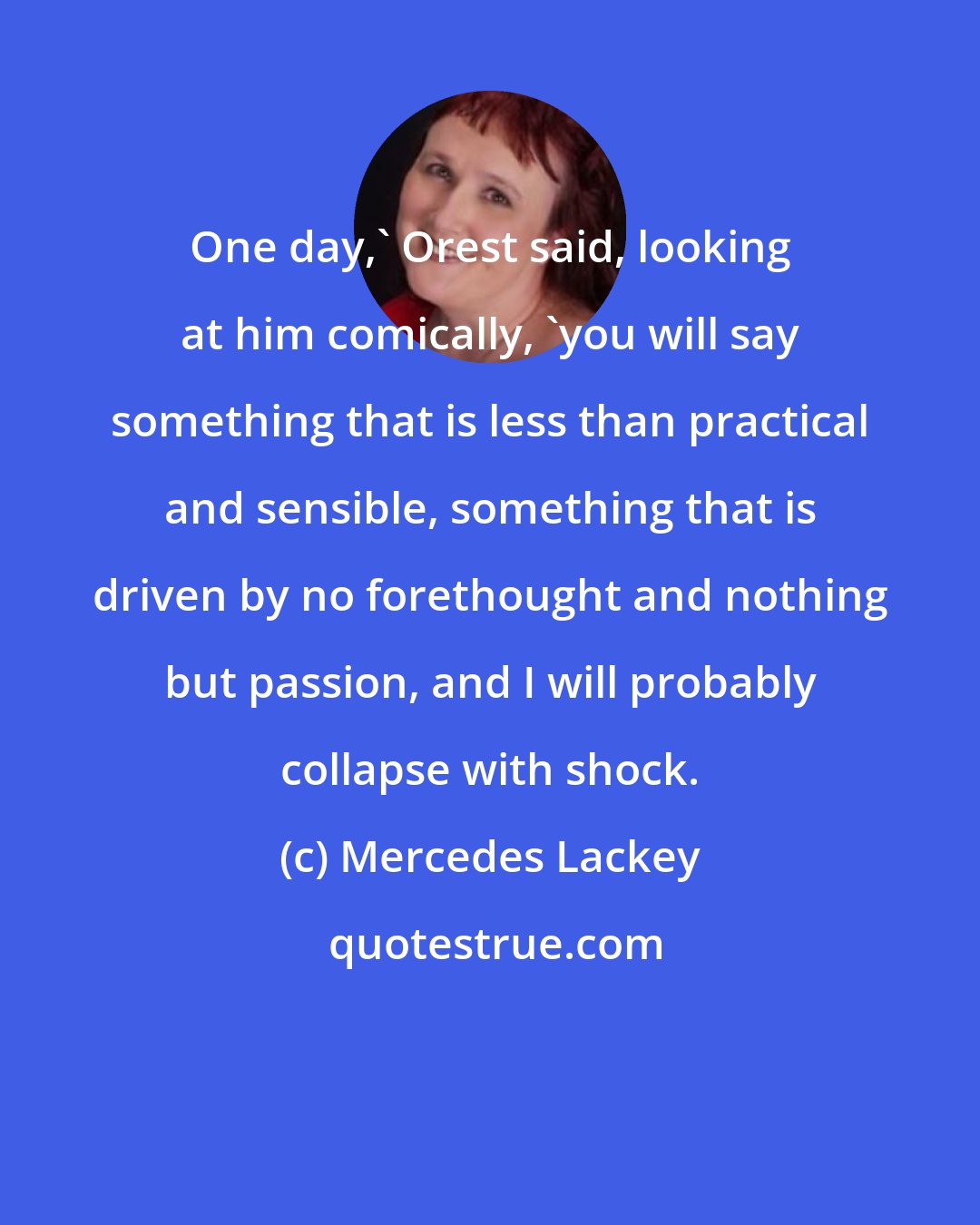 Mercedes Lackey: One day,' Orest said, looking at him comically, 'you will say something that is less than practical and sensible, something that is driven by no forethought and nothing but passion, and I will probably collapse with shock.