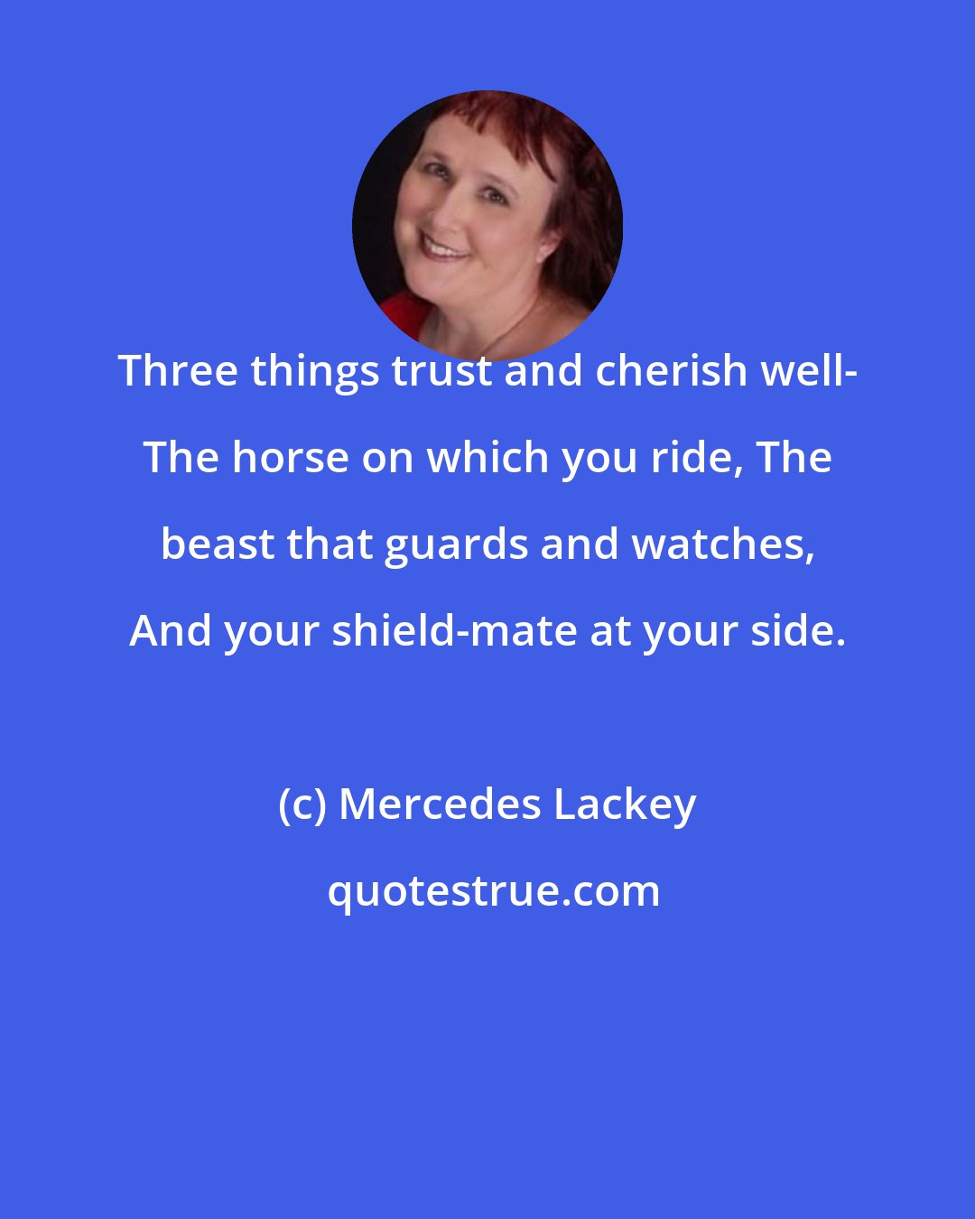 Mercedes Lackey: Three things trust and cherish well- The horse on which you ride, The beast that guards and watches, And your shield-mate at your side.