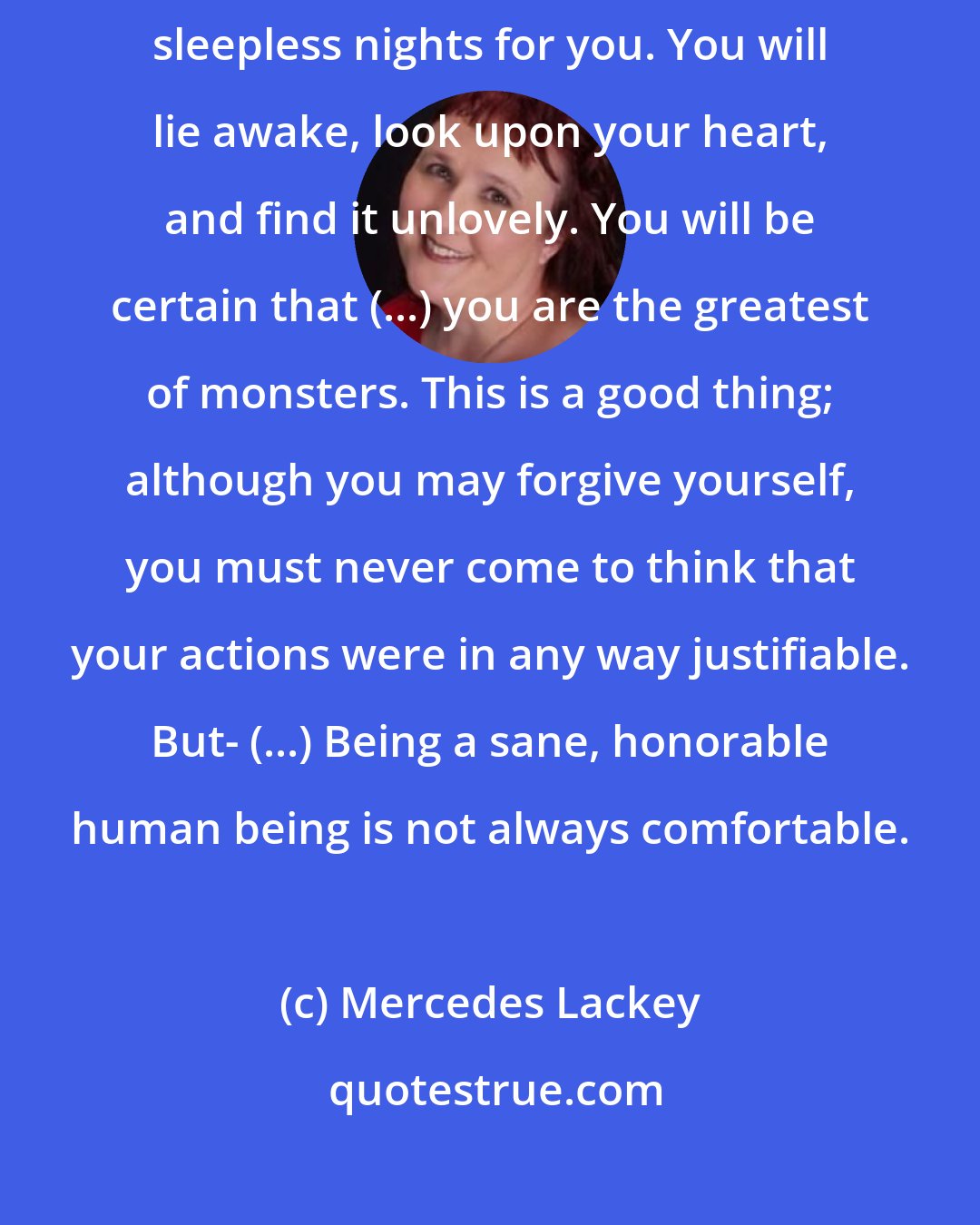 Mercedes Lackey: Although you feel relief now, this is likely to be the source of many sleepless nights for you. You will lie awake, look upon your heart, and find it unlovely. You will be certain that (...) you are the greatest of monsters. This is a good thing; although you may forgive yourself, you must never come to think that your actions were in any way justifiable. But- (...) Being a sane, honorable human being is not always comfortable.