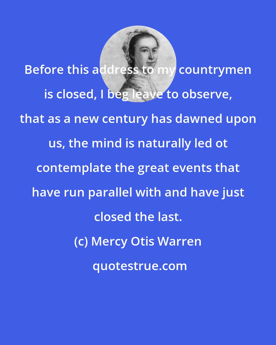 Mercy Otis Warren: Before this address to my countrymen is closed, I beg leave to observe, that as a new century has dawned upon us, the mind is naturally led ot contemplate the great events that have run parallel with and have just closed the last.