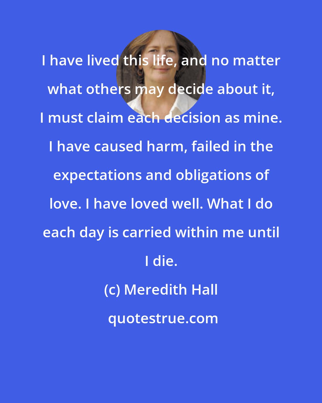 Meredith Hall: I have lived this life, and no matter what others may decide about it, I must claim each decision as mine. I have caused harm, failed in the expectations and obligations of love. I have loved well. What I do each day is carried within me until I die.