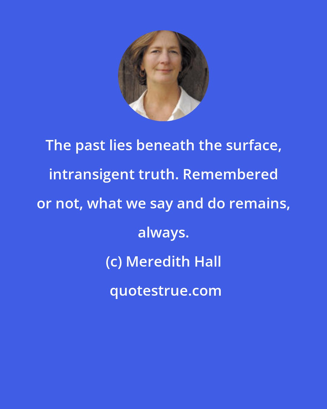 Meredith Hall: The past lies beneath the surface, intransigent truth. Remembered or not, what we say and do remains, always.