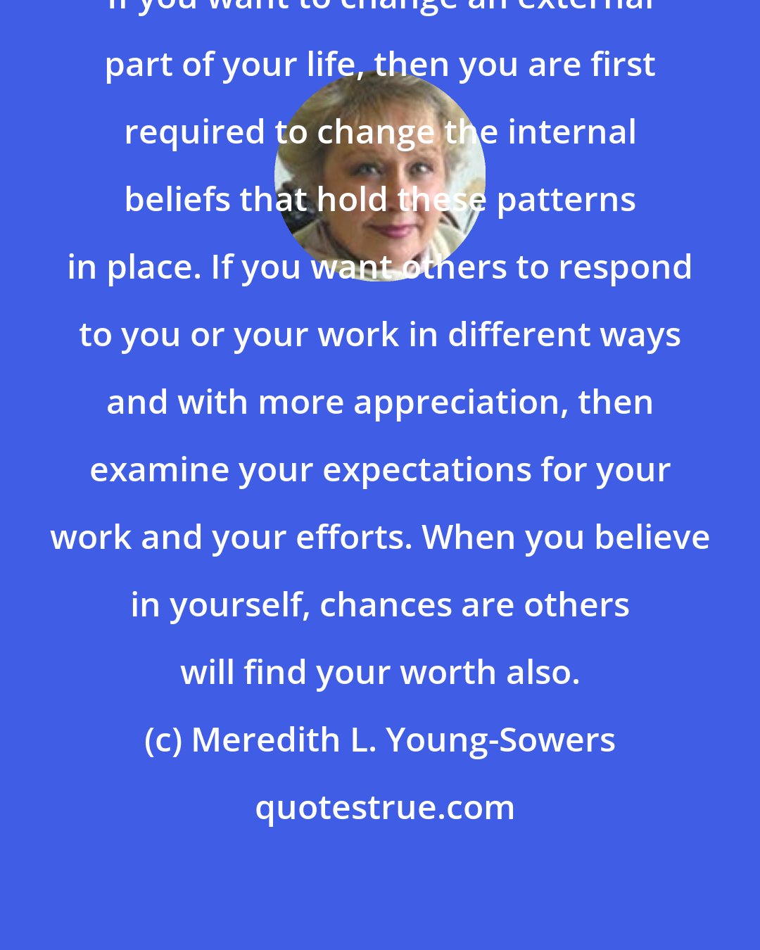 Meredith L. Young-Sowers: If you want to change an external part of your life, then you are first required to change the internal beliefs that hold these patterns in place. If you want others to respond to you or your work in different ways and with more appreciation, then examine your expectations for your work and your efforts. When you believe in yourself, chances are others will find your worth also.