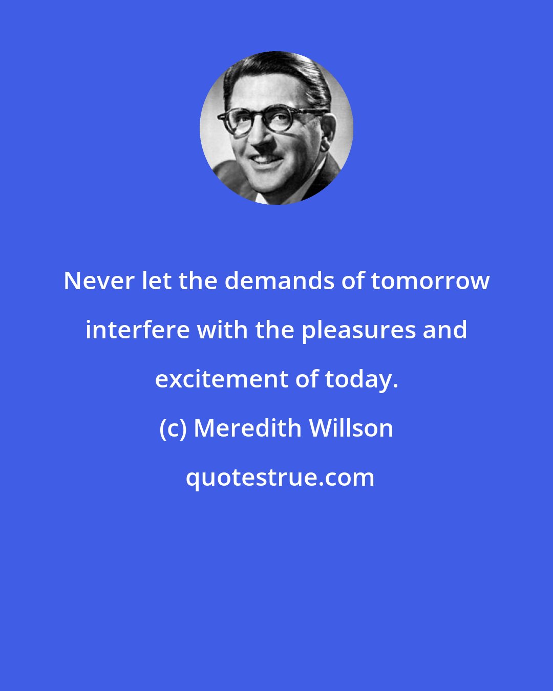 Meredith Willson: Never let the demands of tomorrow interfere with the pleasures and excitement of today.