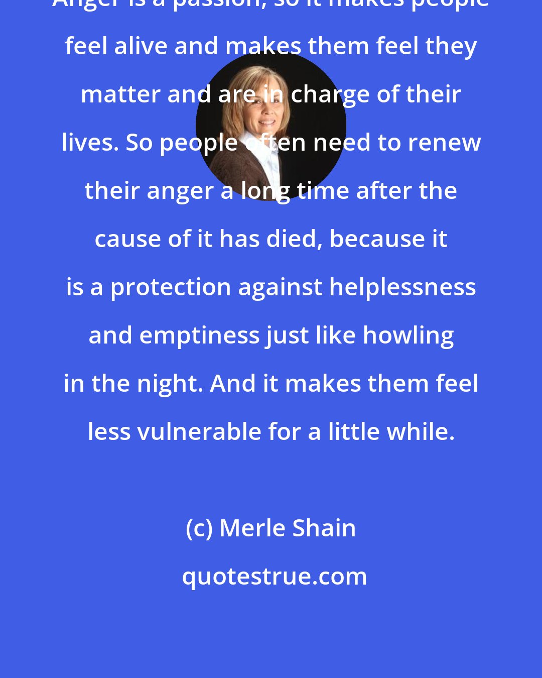Merle Shain: Anger is a passion, so it makes people feel alive and makes them feel they matter and are in charge of their lives. So people often need to renew their anger a long time after the cause of it has died, because it is a protection against helplessness and emptiness just like howling in the night. And it makes them feel less vulnerable for a little while.