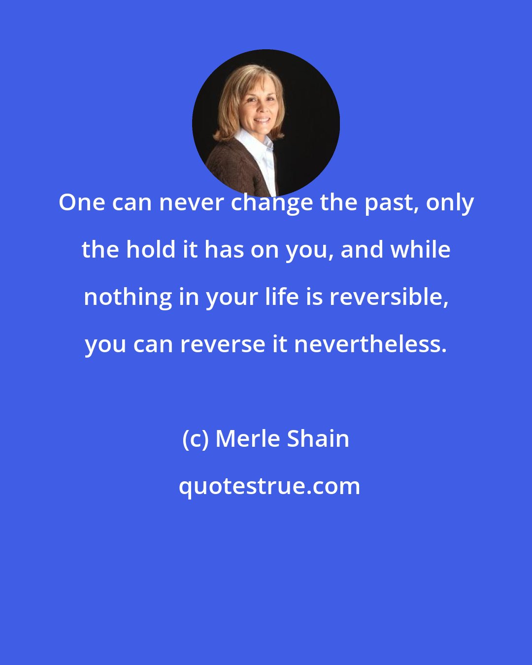Merle Shain: One can never change the past, only the hold it has on you, and while nothing in your life is reversible, you can reverse it nevertheless.