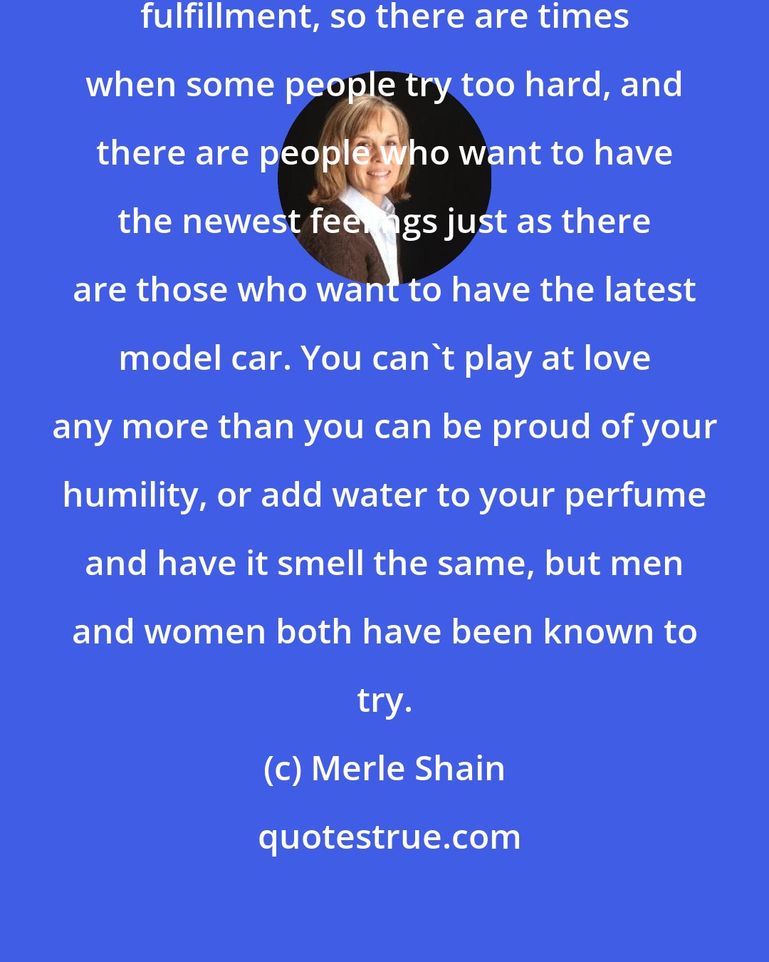 Merle Shain: Our times are obsessed with finding fulfillment, so there are times when some people try too hard, and there are people who want to have the newest feelings just as there are those who want to have the latest model car. You can't play at love any more than you can be proud of your humility, or add water to your perfume and have it smell the same, but men and women both have been known to try.