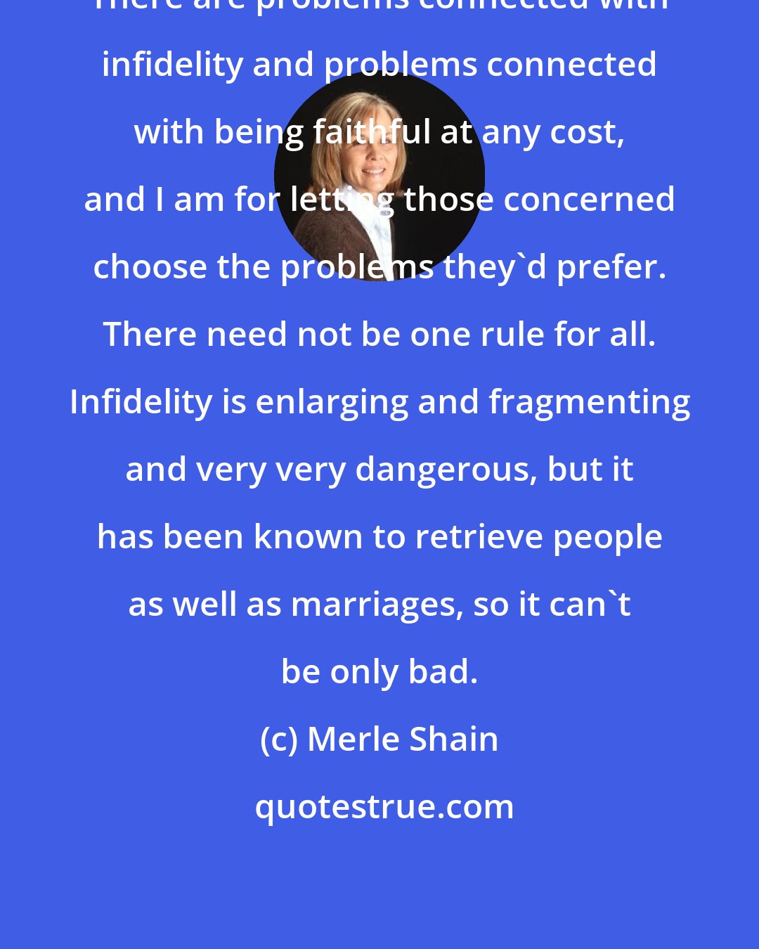 Merle Shain: There are problems connected with infidelity and problems connected with being faithful at any cost, and I am for letting those concerned choose the problems they'd prefer. There need not be one rule for all. Infidelity is enlarging and fragmenting and very very dangerous, but it has been known to retrieve people as well as marriages, so it can't be only bad.